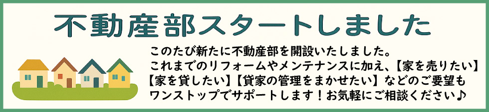 このたび新たに不動産部を開設いたしました。リフォームやメンテナンスに加え、【家を売りたい】【家を貸したい】【貸家の管理を任せたい】などのご要望もワンストップでサポートします！